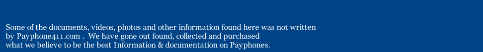 Some of the documents, videos, photos and other information found here was not written 
by Payphone411.com .  We have gone out found, collected and purchased 
what we believe to be the best Information & documentation on Payphones. 
